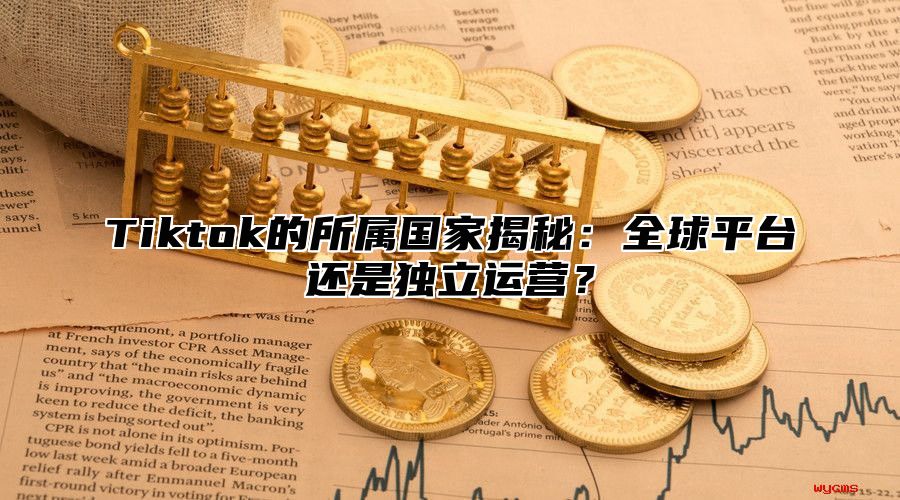 Tiktok的所属国家揭秘：全球平台还是独立运营？