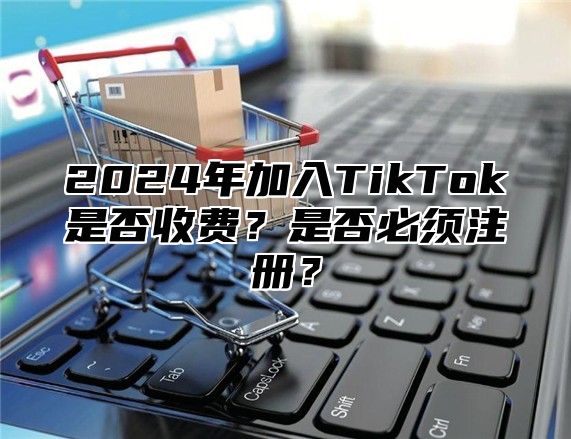 2025年加入TikTok是否收费？是否必须注册？
