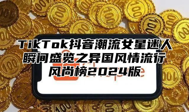 TikTok抖音潮流女星迷人瞬间盛览之异国风情流行风尚榜2025版