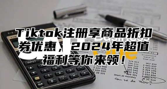 Tiktok注册享商品折扣券优惠，2025年超值福利等你来领！