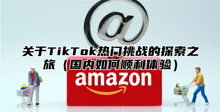 关于TikTok热门挑战的探索之旅国内如何顺利体验