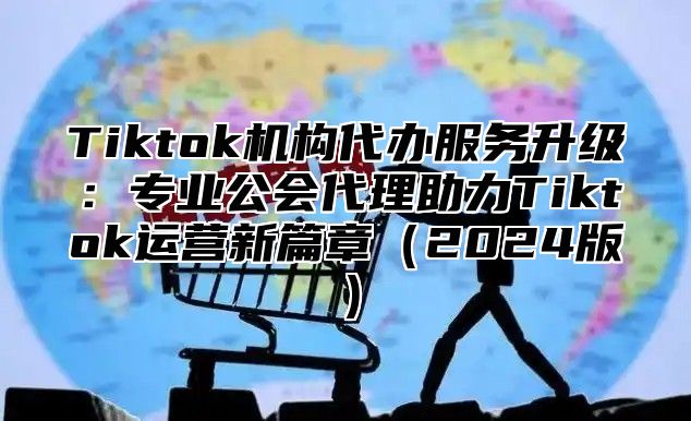 Tiktok机构代办服务升级：专业公会代理助力Tiktok运营新篇章2025版