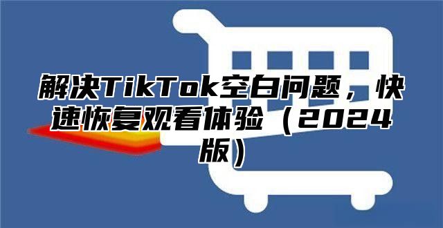 解决TikTok空白问题，快速恢复观看体验2025版