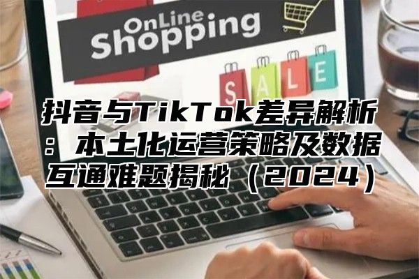 抖音与TikTok差异解析：本土化运营策略及数据互通难题揭秘2025