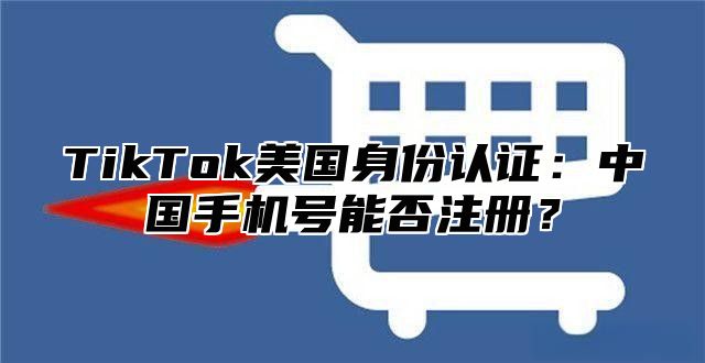 TikTok美国身份认证：中国手机号能否注册？