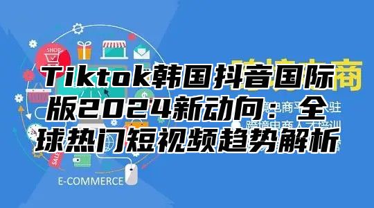 Tiktok韩国抖音国际版2025新动向：全球热门短视频趋势解析