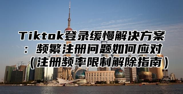 Tiktok登录缓慢解决方案：频繁注册问题如何应对注册频率限制解除指南