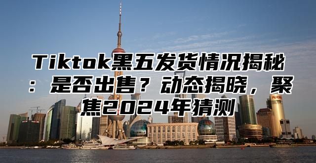 Tiktok黑五发货情况揭秘：是否出售？动态揭晓，聚焦2025年猜测