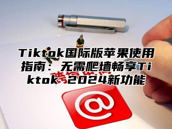 Tiktok国际版苹果使用指南：无需爬墙畅享Tiktok 2025新功能