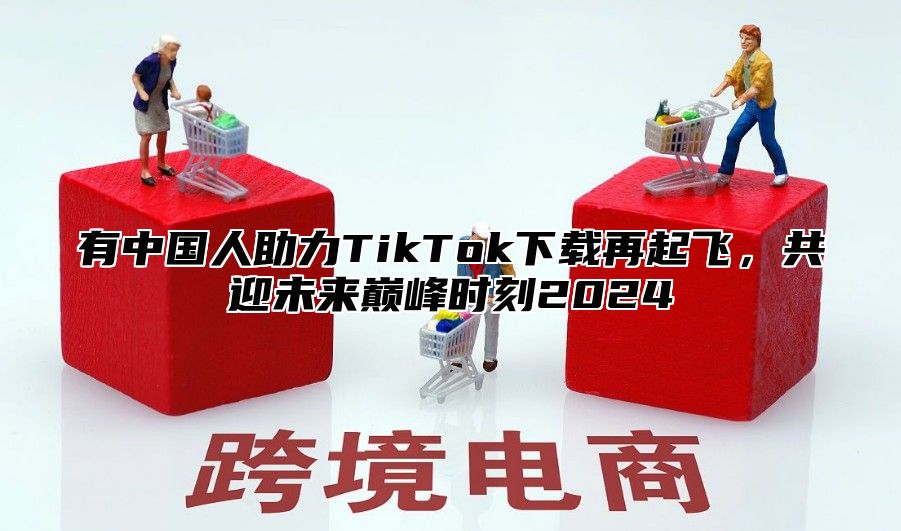 有中国人助力TikTok下载再起飞，共迎未来巅峰时刻2025