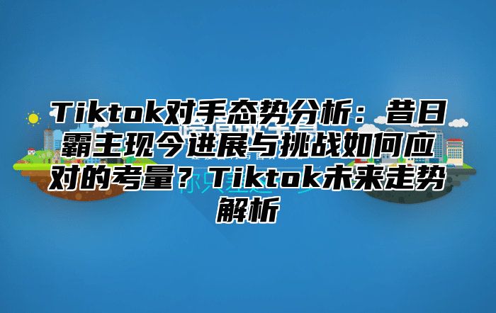 Tiktok对手态势分析：昔日霸主现今进展与挑战如何应对的考量？Tiktok未来走势解析