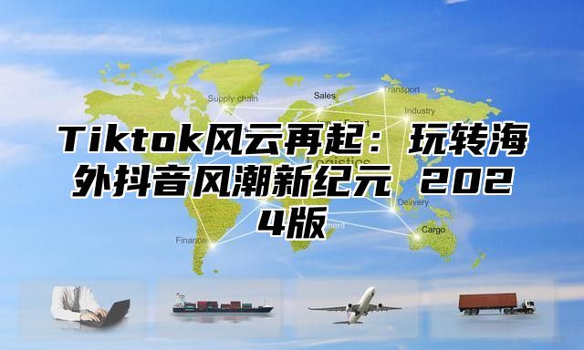 Tiktok风云再起：玩转海外抖音风潮新纪元 2025版