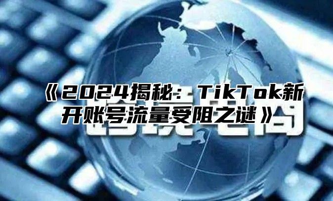 2025揭秘：TikTok新开账号流量受阻之谜