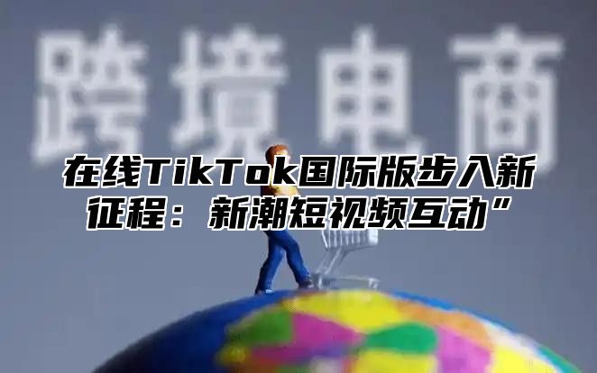 在线TikTok国际版步入新征程：新潮短视频互动”