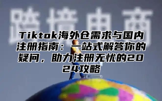 Tiktok海外仓需求与国内注册指南：一站式解答你的疑问，助力注册无忧的2025攻略