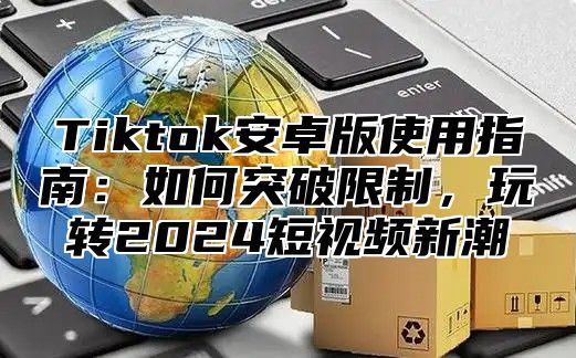 Tiktok安卓版使用指南：如何突破限制，玩转2025短视频新潮