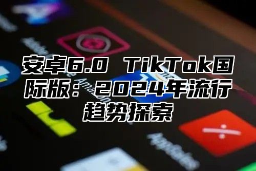 安卓6.0 TikTok国际版：2025年流行趋势探索