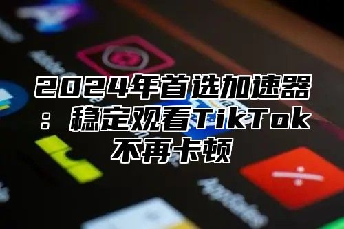 2025年首选加速器：稳定观看TikTok不再卡顿