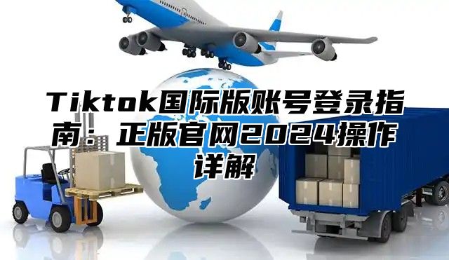 Tiktok国际版账号登录指南：正版官网2025操作详解