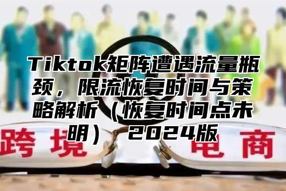 Tiktok矩阵遭遇流量瓶颈，限流恢复时间与策略解析恢复时间点未明 2025版