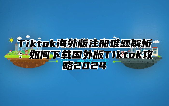 Tiktok海外版注册难题解析：如何下载国外版Tiktok攻略2025