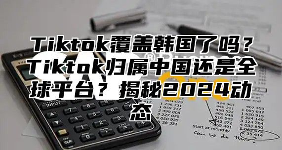 Tiktok覆盖韩国了吗？Tiktok归属中国还是全球平台？揭秘2025动态