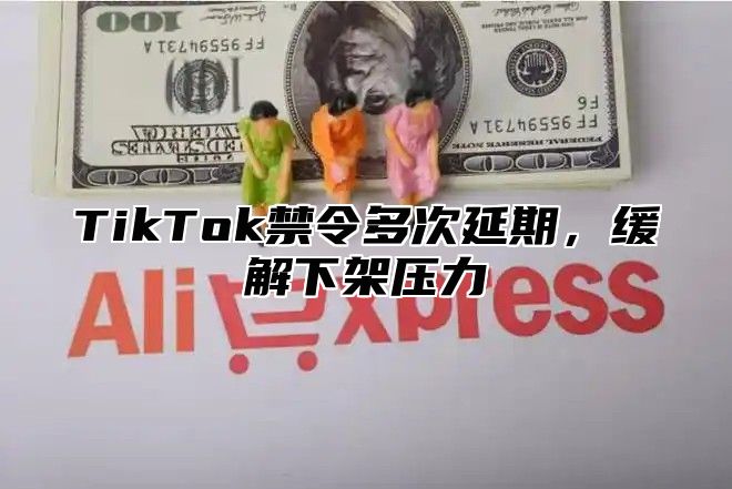 TikTok禁令多次延期，缓解下架压力