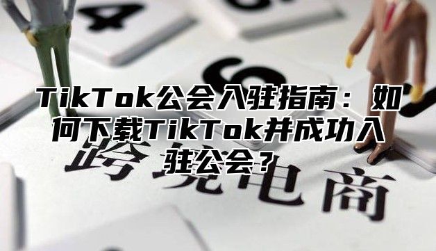 TikTok公会入驻指南：如何下载TikTok并成功入驻公会？