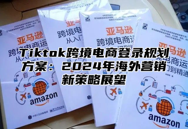 Tiktok跨境电商登录规划方案：2025年海外营销新策略展望