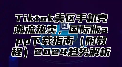 Tiktok美区手机壳潮流热卖，国际版app下载指南附教程2025趋势解析
