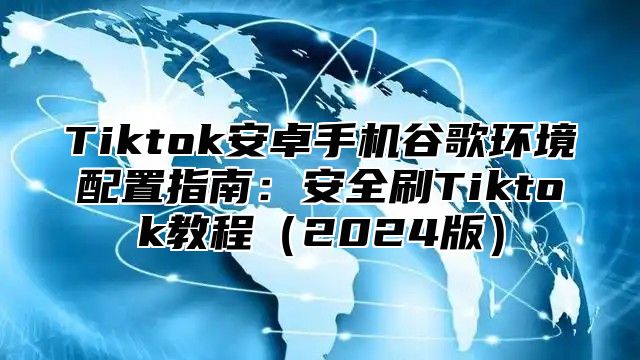 Tiktok安卓手机谷歌环境配置指南：安全刷Tiktok教程2025版