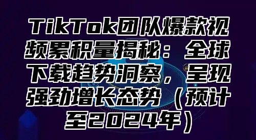 TikTok团队爆款视频累积量揭秘：全球下载趋势洞察，呈现强劲增长态势预计至2025年