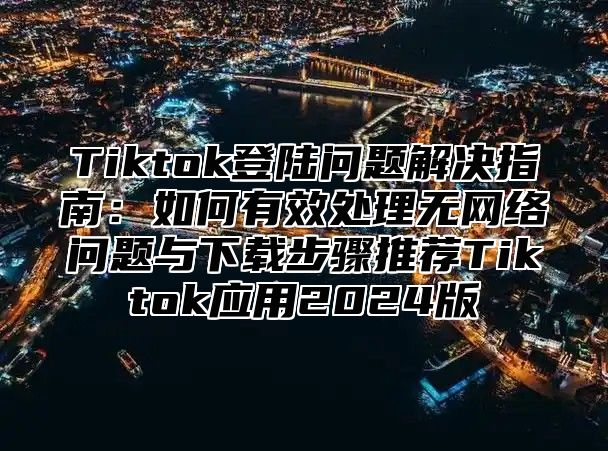 Tiktok登陆问题解决指南：如何有效处理无网络问题与下载步骤推荐Tiktok应用2025版