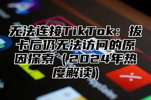 无法连接TikTok：拔卡后仍无法访问的原因探索2025年热度解读