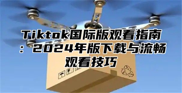 Tiktok国际版观看指南：2025年版下载与流畅观看技巧