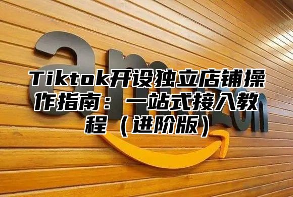 Tiktok开设独立店铺操作指南：一站式接入教程进阶版