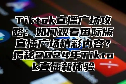 Tiktok直播广场攻略：如何观看国际版直播广场精彩内容？揭秘2025年Tiktok直播新体验