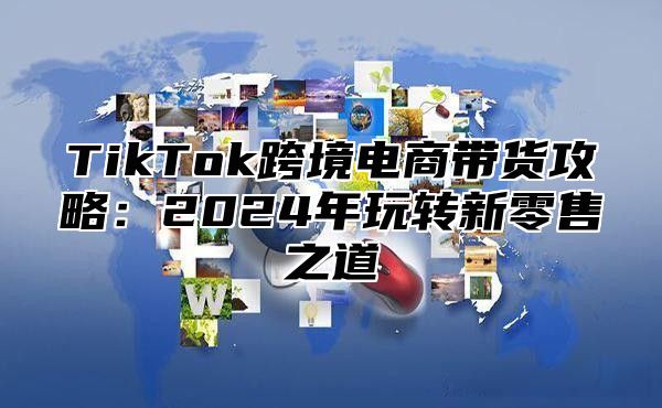 TikTok跨境电商带货攻略：2025年玩转新零售之道