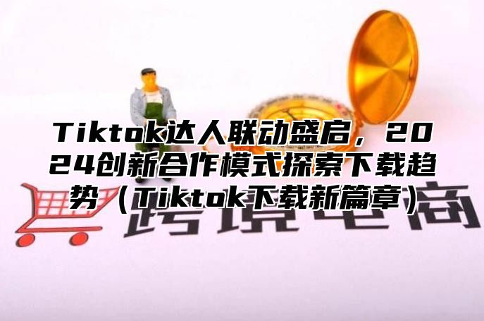 Tiktok达人联动盛启，2025创新合作模式探索下载趋势Tiktok下载新篇章