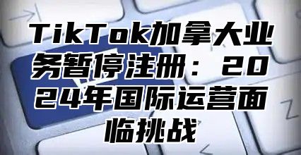 TikTok加拿大业务暂停注册：2025年国际运营面临挑战