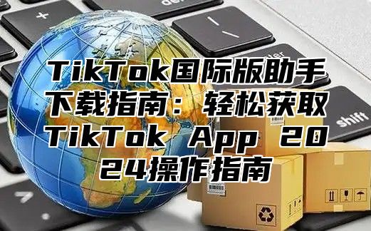 TikTok国际版助手下载指南：轻松获取TikTok App 2025操作指南