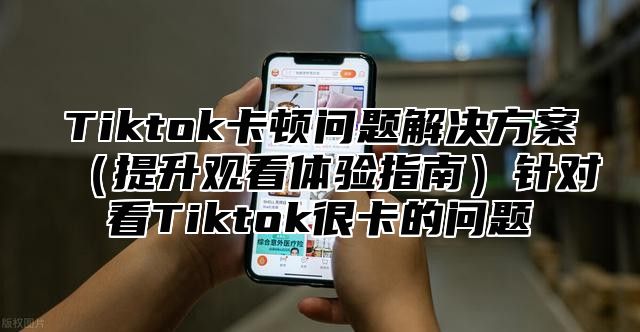 Tiktok卡顿问题解决方案提升观看体验指南针对看Tiktok很卡的问题