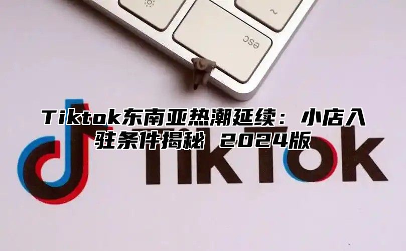 Tiktok东南亚热潮延续：小店入驻条件揭秘 2025版