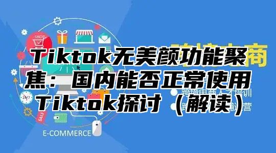Tiktok无美颜功能聚焦：国内能否正常使用Tiktok探讨解读