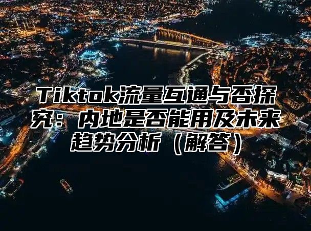 Tiktok流量互通与否探究：内地是否能用及未来趋势分析解答
