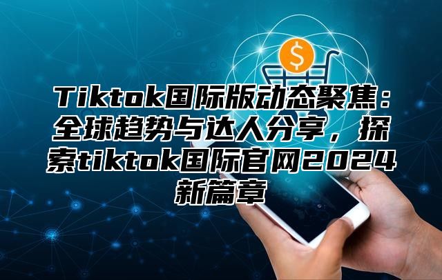 Tiktok国际版动态聚焦：全球趋势与达人分享，探索tiktok国际官网2025新篇章