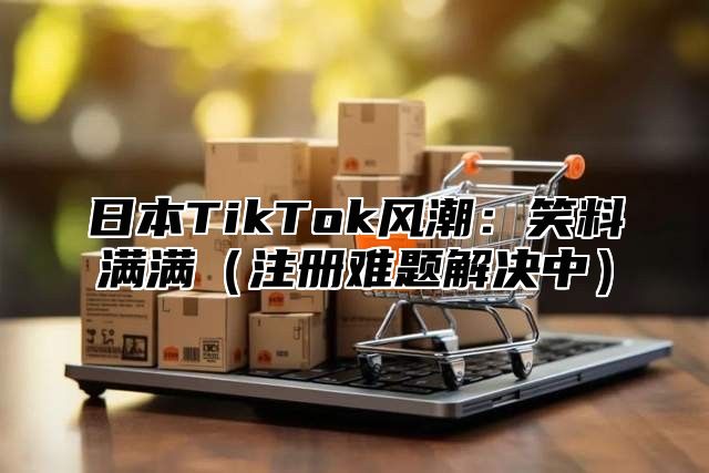 日本TikTok风潮：笑料满满注册难题解决中