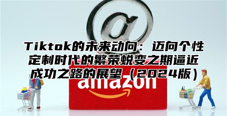 Tiktok的未来动向：迈向个性定制时代的繁荣蜕变之期逼近成功之路的展望2025版