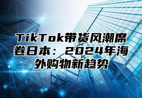 TikTok带货风潮席卷日本：2025年海外购物新趋势