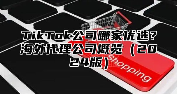 TikTok公司哪家优选？海外代理公司概览2025版